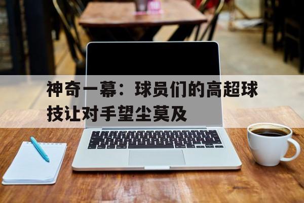神奇一幕:球员们的高超球技让对手望尘莫及